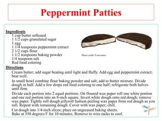 Peppermint Patties
Ingredients
1 cup butter softened
1 1/2 cups granulated sugar
1 egg
1 1/4 teaspoons peppermint extract
2 1/2 cups flour
1 1/2 teaspoons baking powder Photo credit: Evan-amos
1/4 teaspoon salt
Red food coloring
Directions
Cream butter; add sugar beating until light and fluffy. Add egg and peppermint extract;
beat well.
In small bowl combine flour baking powder and salt; add to butter mixture. Divide
dough in half. Add a few drops red food coloring to one half; refrigerate both halves
until firm.
Divide each portion into 2 equal portions. On floured wax paper roll one white portion
and one red portion into an 8-inch square. Invert white dough onto red dough; remove
wax paper. Tightly roll dough jellyroll fashion peeling wax paper from red dough as you
roll. Repeat with remaining dough. Cover with wax paper; chill.
Cut dough into 1/4-inch slices; place on ungreased baking sheets.
Bake at 350 degrees F for 10 minutes. Remove to wire racks to cool.
 