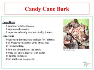 Candy Cane Bark
Ingredients
1 pound of white chocolate
1 cup toasted almonds
1 cup crushed candy canes or starlight mints
Directions
Microwave the chocolate on high for 1 minute.
Stir. Microwave another 20 to 30 seconds
to finish melting.
Stir in the almonds and the candy. Photo credit: Amy_b
Spread out onto a piece of wax paper
to desired thickness.
Cool and break into pieces.
 