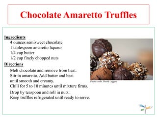 Chocolate Amaretto Truffles
Ingredients
4 ounces semisweet chocolate
1 tablespoon amaretto liqueur
1/4 cup butter
1/2 cup finely chopped nuts
Directions
Melt chocolate and remove from heat.
Stir in amaretto. Add butter and beat
until smooth and creamy. Photo credit: David Leggett
Chill for 5 to 10 minutes until mixture firms.
Drop by teaspoon and roll in nuts.
Keep truffles refrigerated until ready to serve.
 