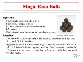 Magic Rum Balls
Ingredients
3 cups finely crushed vanilla wafers
1 cup finely chopped walnuts
1 (15 ounce) can sweetened condensed milk
1/3 cup rum
Confectioners sugar or colored or chocolate sprinkles
Directions Photo credit: Sebastian Zurkuhl
Combine wafer crumbs and nuts. Add sweetened condensed milk and rum;
blend well. Chill for one hour.
Dip palms of hands in confectioners' sugar. Shape by teaspoonful into small
balls. Roll in confectioners' sugar or sprinkles. Store in covered container in
refrigerator with wax paper between layers. Rum balls can be kept moist and
fresh for weeks.
 