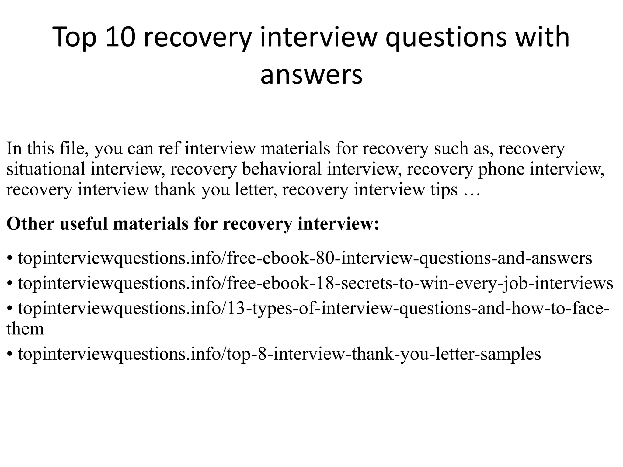 Top 10 recovery interview questions with
answers
In this file, you can ref interview materials for recovery such as, recovery
situational interview, recovery behavioral interview, recovery phone interview,
recovery interview thank you letter, recovery interview tips …
Other useful materials for recovery interview:
• topinterviewquestions.info/free-ebook-80-interview-questions-and-answers
• topinterviewquestions.info/free-ebook-18-secrets-to-win-every-job-interviews
• topinterviewquestions.info/13-types-of-interview-questions-and-how-to-face-
them
• topinterviewquestions.info/top-8-interview-thank-you-letter-samples
 