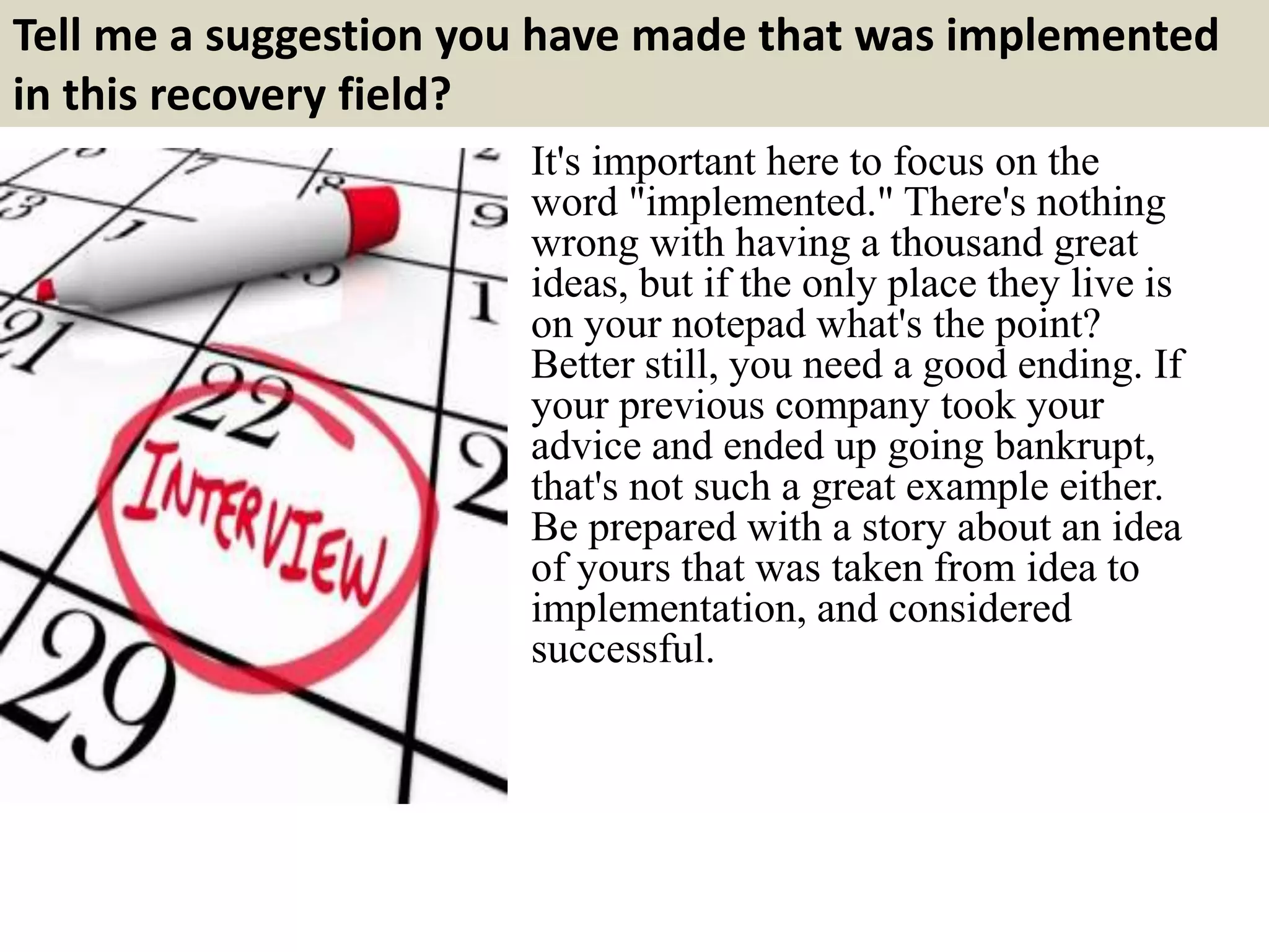 Tell me a suggestion you have made that was implemented
in this recovery field?
It's important here to focus on the
word "implemented." There's nothing
wrong with having a thousand great
ideas, but if the only place they live is
on your notepad what's the point?
Better still, you need a good ending. If
your previous company took your
advice and ended up going bankrupt,
that's not such a great example either.
Be prepared with a story about an idea
of yours that was taken from idea to
implementation, and considered
successful.
 