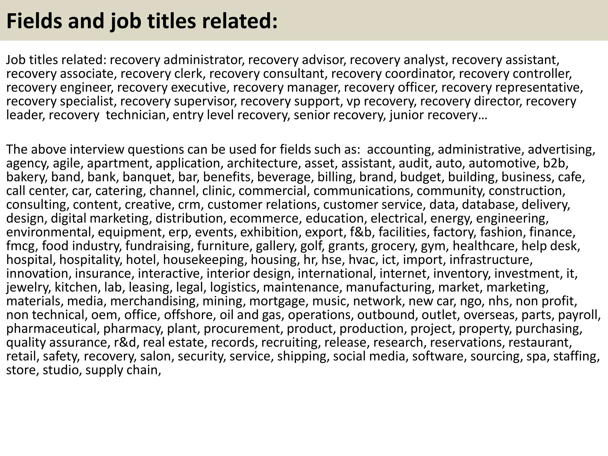 Fields and job titles related:
Job titles related: recovery administrator, recovery advisor, recovery analyst, recovery assistant,
recovery associate, recovery clerk, recovery consultant, recovery coordinator, recovery controller,
recovery engineer, recovery executive, recovery manager, recovery officer, recovery representative,
recovery specialist, recovery supervisor, recovery support, vp recovery, recovery director, recovery
leader, recovery technician, entry level recovery, senior recovery, junior recovery…
The above interview questions can be used for fields such as: accounting, administrative, advertising,
agency, agile, apartment, application, architecture, asset, assistant, audit, auto, automotive, b2b,
bakery, band, bank, banquet, bar, benefits, beverage, billing, brand, budget, building, business, cafe,
call center, car, catering, channel, clinic, commercial, communications, community, construction,
consulting, content, creative, crm, customer relations, customer service, data, database, delivery,
design, digital marketing, distribution, ecommerce, education, electrical, energy, engineering,
environmental, equipment, erp, events, exhibition, export, f&b, facilities, factory, fashion, finance,
fmcg, food industry, fundraising, furniture, gallery, golf, grants, grocery, gym, healthcare, help desk,
hospital, hospitality, hotel, housekeeping, housing, hr, hse, hvac, ict, import, infrastructure,
innovation, insurance, interactive, interior design, international, internet, inventory, investment, it,
jewelry, kitchen, lab, leasing, legal, logistics, maintenance, manufacturing, market, marketing,
materials, media, merchandising, mining, mortgage, music, network, new car, ngo, nhs, non profit,
non technical, oem, office, offshore, oil and gas, operations, outbound, outlet, overseas, parts, payroll,
pharmaceutical, pharmacy, plant, procurement, product, production, project, property, purchasing,
quality assurance, r&d, real estate, records, recruiting, release, research, reservations, restaurant,
retail, safety, recovery, salon, security, service, shipping, social media, software, sourcing, spa, staffing,
store, studio, supply chain,
 