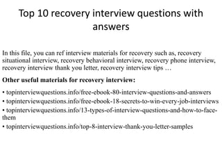 Top 10 recovery interview questions with
answers
In this file, you can ref interview materials for recovery such as, recovery
situational interview, recovery behavioral interview, recovery phone interview,
recovery interview thank you letter, recovery interview tips …
Other useful materials for recovery interview:
• topinterviewquestions.info/free-ebook-80-interview-questions-and-answers
• topinterviewquestions.info/free-ebook-18-secrets-to-win-every-job-interviews
• topinterviewquestions.info/13-types-of-interview-questions-and-how-to-face-
them
• topinterviewquestions.info/top-8-interview-thank-you-letter-samples
 