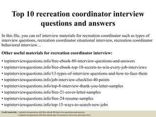 Top 10 recreation coordinator interview
questions and answers
In this file, you can ref interview materials for recreation coordinator such as types of
interview questions, recreation coordinator situational interview, recreation coordinator
behavioral interview…
Other useful materials for recreation coordinator interview:
• topinterviewquestions.info/free-ebook-80-interview-questions-and-answers
• topinterviewquestions.info/free-ebook-top-18-secrets-to-win-every-job-interviews
• topinterviewquestions.info/13-types-of-interview-questions-and-how-to-face-them
• topinterviewquestions.info/job-interview-checklist-40-points
• topinterviewquestions.info/top-8-interview-thank-you-letter-samples
• topinterviewquestions.info/free-21-cover-letter-samples
• topinterviewquestions.info/free-24-resume-samples
• topinterviewquestions.info/top-15-ways-to-search-new-jobs
Useful materials: • topinterviewquestions.info/free-ebook-80-interview-questions-and-answers
• topinterviewquestions.info/free-ebook-top-18-secrets-to-win-every-job-interviews
 