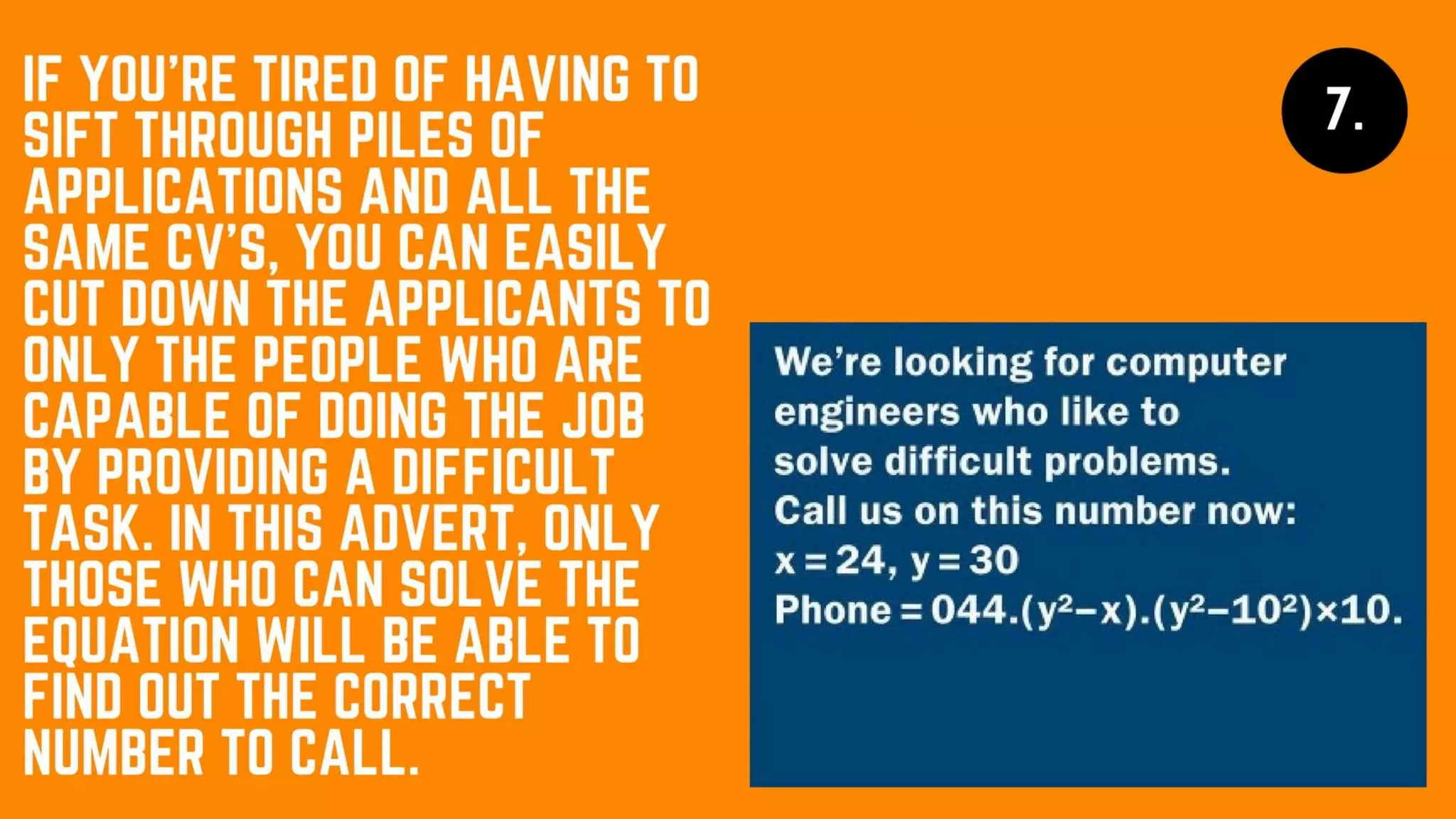 If you’re tired of having to sift through
piles of applications and all the same CV’s,
you can easily cut down the applicants to
only the people who are capable of doing
the job by providing a difficult task. In this
advert, only those who can solve the
equation will be able to find out the
correct number to call.
 