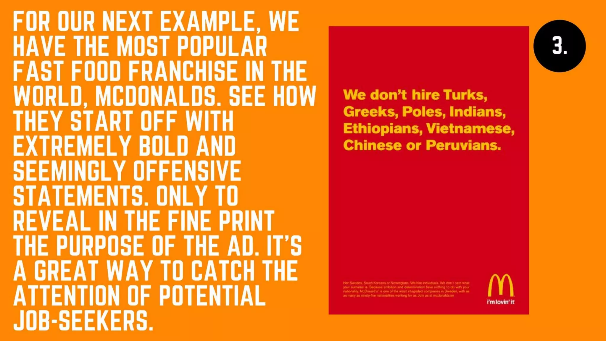 For our next
example, we have
the most popular
fast food franchise
in the world,
McDonalds. See
how they start off
with extremely bold
and seemingly
offensive
statements. Only to
reveal in the fine
print the purpose of
the ad. It’s a great
way to catch the
attention of
potential job-
seekers.
 