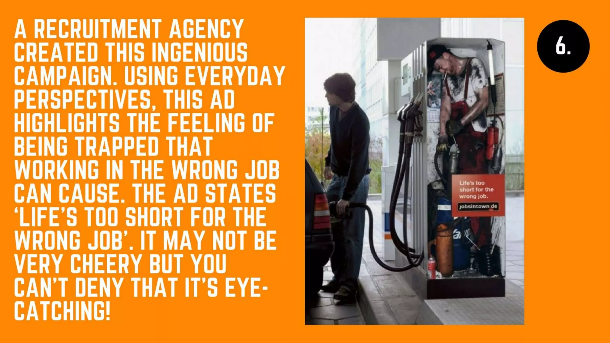 A recruitment
agency created this
ingenious campaign.
Using everyday
perspectives, this ad
highlights the feeling
of being trapped that
working in the wrong
job can cause. The
ad states ‘Life’s too
short for the wrong
job’. It may not be
very cheery but you
can’t deny that it’s
eye-catching!
 