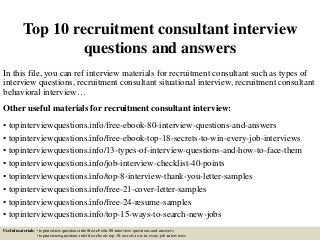 Top 10 recruitment consultant interview
questions and answers
In this file, you can ref interview materials for recruitment consultant such as types of
interview questions, recruitment consultant situational interview, recruitment consultant
behavioral interview…
Other useful materials for recruitment consultant interview:
• topinterviewquestions.info/free-ebook-80-interview-questions-and-answers
• topinterviewquestions.info/free-ebook-top-18-secrets-to-win-every-job-interviews
• topinterviewquestions.info/13-types-of-interview-questions-and-how-to-face-them
• topinterviewquestions.info/job-interview-checklist-40-points
• topinterviewquestions.info/top-8-interview-thank-you-letter-samples
• topinterviewquestions.info/free-21-cover-letter-samples
• topinterviewquestions.info/free-24-resume-samples
• topinterviewquestions.info/top-15-ways-to-search-new-jobs
Useful materials: • topinterviewquestions.info/free-ebook-80-interview-questions-and-answers
• topinterviewquestions.info/free-ebook-top-18-secrets-to-win-every-job-interviews
 