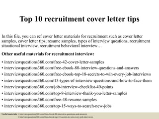 Top 10 recruitment cover letter tips
In this file, you can ref cover letter materials for recruitment such as cover letter
samples, cover letter tips, resume samples, types of interview questions, recruitment
situational interview, recruitment behavioral interview…
Other useful materials for recruitment interview:
• interviewquestions360.com/free-42-cover-letter-samples
• interviewquestions360.com/free-ebook-80-interview-questions-and-answers
• interviewquestions360.com/free-ebook-top-18-secrets-to-win-every-job-interviews
• interviewquestions360.com/13-types-of-interview-questions-and-how-to-face-them
• interviewquestions360.com/job-interview-checklist-40-points
• interviewquestions360.com/top-8-interview-thank-you-letter-samples
• interviewquestions360.com/free-48-resume-samples
• interviewquestions360.com/top-15-ways-to-search-new-jobs
Useful materials: • interviewquestions360.com/free-ebook-80-interview-questions-and-answers
• interviewquestions360.com/free-ebook-top-18-secrets-to-win-every-job-interviews
 