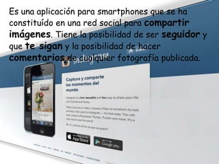 Es una aplicación para smartphones que se ha
constituído en una red social para compartir
imágenes. Tiene la posibilidad de ser seguidor y
que te sigan y la posibilidad de hacer
comentarios de cualquier fotografía publicada.

 
