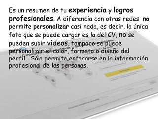 Es un resumen de tu experiencia y logros
profesionales. A diferencia con otras redes no
permite personalizar casi nada, es decir, la única
foto que se puede cargar es la del CV, no se
pueden subir videos, tampoco se puede
personalizar el color, formato o diseño del
perfil. Sólo permite enfocarse en la información
profesional de las personas.

 