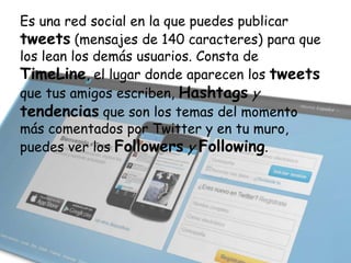 Es una red social en la que puedes publicar
tweets (mensajes de 140 caracteres) para que
los lean los demás usuarios. Consta de
TimeLine, el lugar donde aparecen los tweets
que tus amigos escriben, Hashtags y
tendencias que son los temas del momento
más comentados por Twitter y en tu muro,
puedes ver los Followers y Following.

 
