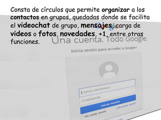 Consta de círculos que permite organizar a los
contactos en grupos, quedadas donde se facilita
el videochat de grupo, mensajes, carga de
videos o fotos, novedades, +1, entre otras
funciones.

 