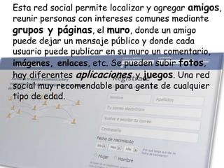Esta red social permite localizar y agregar amigos,
reunir personas con intereses comunes mediante
grupos y páginas, el muro, donde un amigo
puede dejar un mensaje público y donde cada
usuario puede publicar en su muro un comentario,
imágenes, enlaces, etc. Se pueden subir fotos,
hay diferentes aplicaciones y juegos. Una red
social muy recomendable para gente de cualquier
tipo de edad.

 