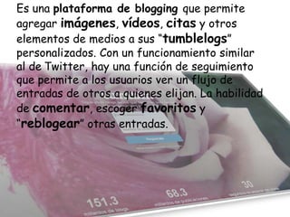 Es una plataforma de blogging que permite
agregar imágenes, vídeos, citas y otros
elementos de medios a sus “tumblelogs”
personalizados. Con un funcionamiento similar
al de Twitter, hay una función de seguimiento
que permite a los usuarios ver un flujo de
entradas de otros a quienes elijan. La habilidad
de comentar, escoger favoritos y
“reblogear” otras entradas.

 