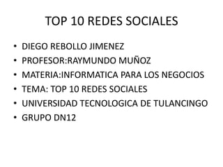 TOP 10 REDES SOCIALES
•
•
•
•
•
•

DIEGO REBOLLO JIMENEZ
PROFESOR:RAYMUNDO MUÑOZ
MATERIA:INFORMATICA PARA LOS NEGOCIOS
TEMA: TOP 10 REDES SOCIALES
UNIVERSIDAD TECNOLOGICA DE TULANCINGO
GRUPO DN12

 