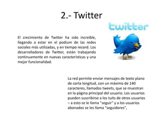 2.- Twitter
El crecimiento de Twitter ha sido increíble,
llegando a estar en el podium de las redes
sociales más utilizadas, y en tiempo record. Los
desarrolladores de Twitter, están trabajando
continuamente en nuevas características y una
mejor funcionalidad.

La red permite enviar mensajes de texto plano
de corta longitud, con un máximo de 140
caracteres, llamados tweets, que se muestran
en la página principal del usuario. Los usuarios
pueden suscribirse a los tuits de otros usuarios
– a esto se le llama "seguir" y a los usuarios
abonados se les llama "seguidores",

 