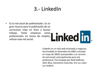 3.- LinkedIn
• Es la red social de profesionales. Es un
gran recurso para la publicación de un
curriculum vitae en línea y buscar
trabajo. Tanto empresas como
profesionales en busca de empleo,
utilizan esta red social.

LinkedIn es un sitio web orientado a negocios,
fue fundado en diciembre de 2002 y lanzado
en mayo de 20031 (comparable a un servicio
de red social), principalmente para red
profesional. Fue fundada por Reid Hoffman,
Allen Blue, Konstantin Guericke, Eric Ly y JeanLuc Vaillant

 