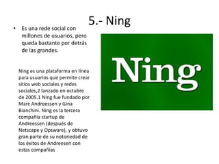 • Es una rede social con
millones de usuarios, pero
queda bastante por detrás
de las grandes.

5.- Ning

Ning es una plataforma en línea
para usuarios que permite crear
sitios web sociales y redes
sociales,2 lanzado en octubre
de 2005.1 Ning fue fundado por
Marc Andreessen y Gina
Bianchini. Ning es la tercera
compañía startup de
Andreessen (después de
Netscape y Opsware), y obtuvo
gran parte de su notoriedad de
los éxitos de Andreesen con
estas compañías

 