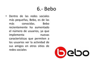 6.- Bebo
• Dentro de las redes sociales
más pequeñas, Bebo, es de las
más
conocidas.
Bebo
recientemente ha aumentado
el número de usuarios, ya que
implementa
nuevas
características que permiten a
los usuarios ver la actividad de
sus amigos en otros sitios de
redes sociales

 