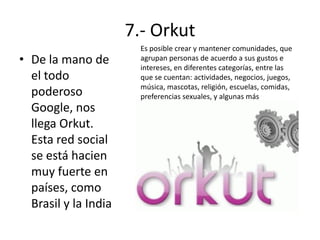 7.- Orkut
• De la mano de
el todo
poderoso
Google, nos
llega Orkut.
Esta red social
se está hacien
muy fuerte en
países, como
Brasil y la India

Es posible crear y mantener comunidades, que
agrupan personas de acuerdo a sus gustos e
intereses, en diferentes categorías, entre las
que se cuentan: actividades, negocios, juegos,
música, mascotas, religión, escuelas, comidas,
preferencias sexuales, y algunas más

 