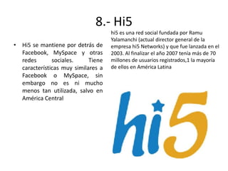 8.- Hi5
• Hi5 se mantiene por detrás de
Facebook, MySpace y otras
redes
sociales.
Tiene
características muy similares a
Facebook o MySpace, sin
embargo no es ni mucho
menos tan utilizada, salvo en
América Central

hi5 es una red social fundada por Ramu
Yalamanchi (actual director general de la
empresa hi5 Networks) y que fue lanzada en el
2003. Al finalizar el año 2007 tenía más de 70
millones de usuarios registrados,1 la mayoría
de ellos en América Latina

 