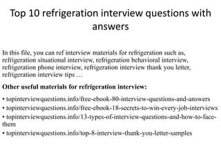 Top 10 refrigeration interview questions with
answers
In this file, you can ref interview materials for refrigeration such as,
refrigeration situational interview, refrigeration behavioral interview,
refrigeration phone interview, refrigeration interview thank you letter,
refrigeration interview tips …
Other useful materials for refrigeration interview:
• topinterviewquestions.info/free-ebook-80-interview-questions-and-answers
• topinterviewquestions.info/free-ebook-18-secrets-to-win-every-job-interviews
• topinterviewquestions.info/13-types-of-interview-questions-and-how-to-face-
them
• topinterviewquestions.info/top-8-interview-thank-you-letter-samples
 