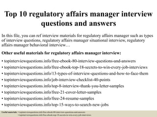 Top 10 regulatory affairs manager interview
questions and answers
In this file, you can ref interview materials for regulatory affairs manager such as types
of interview questions, regulatory affairs manager situational interview, regulatory
affairs manager behavioral interview…
Other useful materials for regulatory affairs manager interview:
• topinterviewquestions.info/free-ebook-80-interview-questions-and-answers
• topinterviewquestions.info/free-ebook-top-18-secrets-to-win-every-job-interviews
• topinterviewquestions.info/13-types-of-interview-questions-and-how-to-face-them
• topinterviewquestions.info/job-interview-checklist-40-points
• topinterviewquestions.info/top-8-interview-thank-you-letter-samples
• topinterviewquestions.info/free-21-cover-letter-samples
• topinterviewquestions.info/free-24-resume-samples
• topinterviewquestions.info/top-15-ways-to-search-new-jobs
Useful materials: • topinterviewquestions.info/free-ebook-80-interview-questions-and-answers
• topinterviewquestions.info/free-ebook-top-18-secrets-to-win-every-job-interviews
 