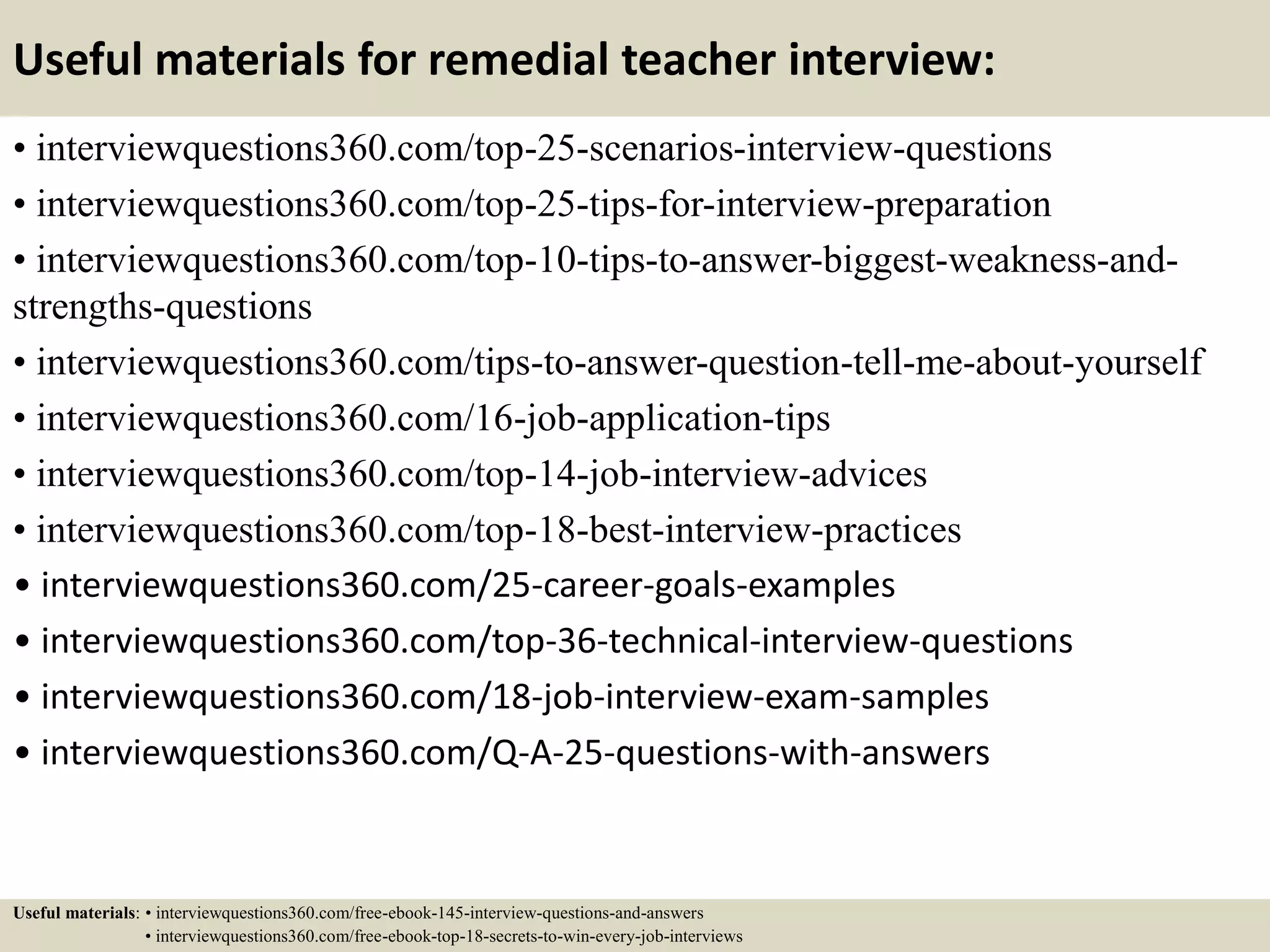 Useful materials for remedial teacher interview:
• interviewquestions360.com/top-25-scenarios-interview-questions
• interviewquestions360.com/top-25-tips-for-interview-preparation
• interviewquestions360.com/top-10-tips-to-answer-biggest-weakness-and-
strengths-questions
• interviewquestions360.com/tips-to-answer-question-tell-me-about-yourself
• interviewquestions360.com/16-job-application-tips
• interviewquestions360.com/top-14-job-interview-advices
• interviewquestions360.com/top-18-best-interview-practices
• interviewquestions360.com/25-career-goals-examples
• interviewquestions360.com/top-36-technical-interview-questions
• interviewquestions360.com/18-job-interview-exam-samples
• interviewquestions360.com/Q-A-25-questions-with-answers
Useful materials: • interviewquestions360.com/free-ebook-145-interview-questions-and-answers
• interviewquestions360.com/free-ebook-top-18-secrets-to-win-every-job-interviews
 