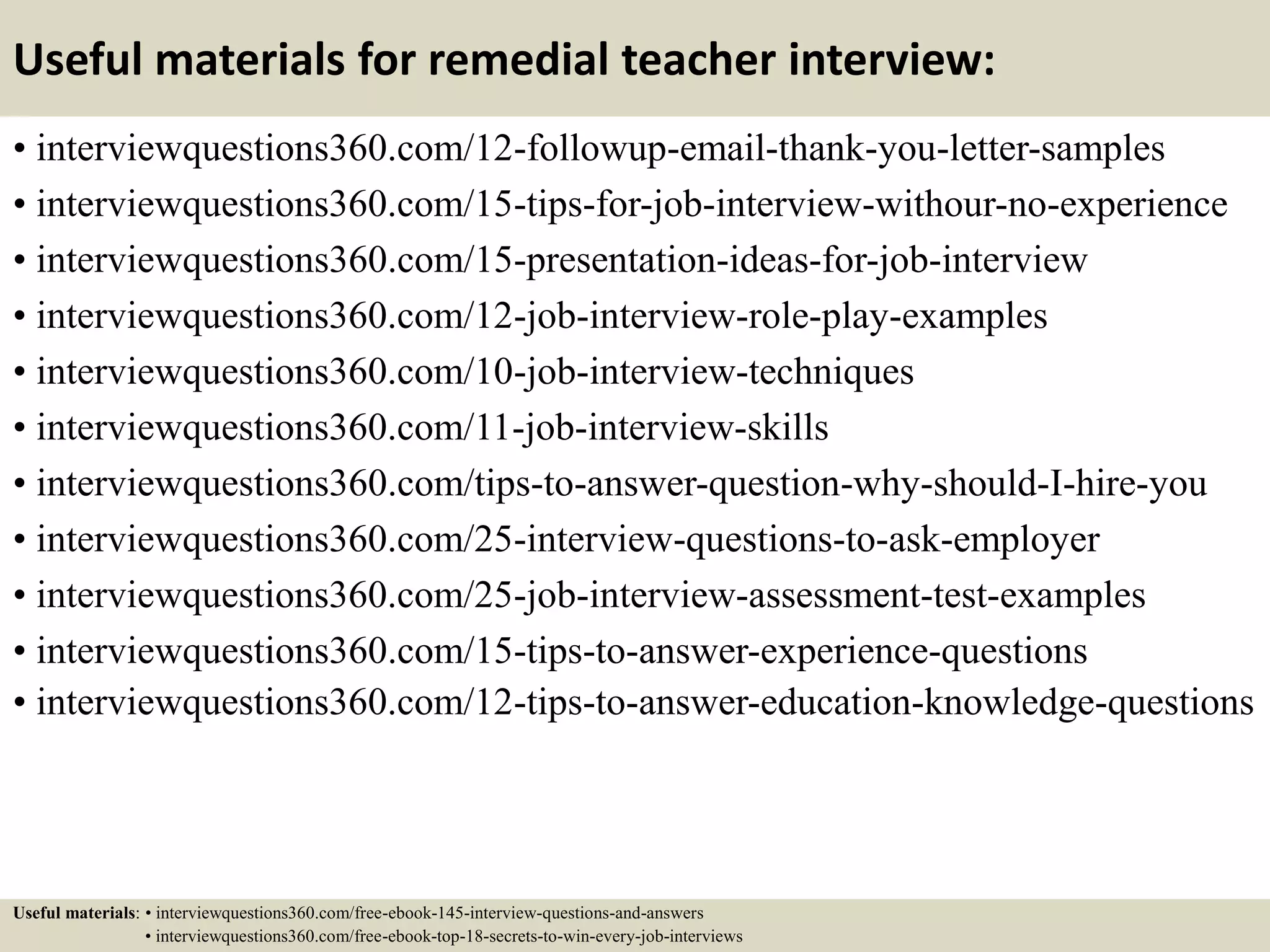Useful materials for remedial teacher interview:
• interviewquestions360.com/12-followup-email-thank-you-letter-samples
• interviewquestions360.com/15-tips-for-job-interview-withour-no-experience
• interviewquestions360.com/15-presentation-ideas-for-job-interview
• interviewquestions360.com/12-job-interview-role-play-examples
• interviewquestions360.com/10-job-interview-techniques
• interviewquestions360.com/11-job-interview-skills
• interviewquestions360.com/tips-to-answer-question-why-should-I-hire-you
• interviewquestions360.com/25-interview-questions-to-ask-employer
• interviewquestions360.com/25-job-interview-assessment-test-examples
• interviewquestions360.com/15-tips-to-answer-experience-questions
• interviewquestions360.com/12-tips-to-answer-education-knowledge-questions
Useful materials: • interviewquestions360.com/free-ebook-145-interview-questions-and-answers
• interviewquestions360.com/free-ebook-top-18-secrets-to-win-every-job-interviews
 