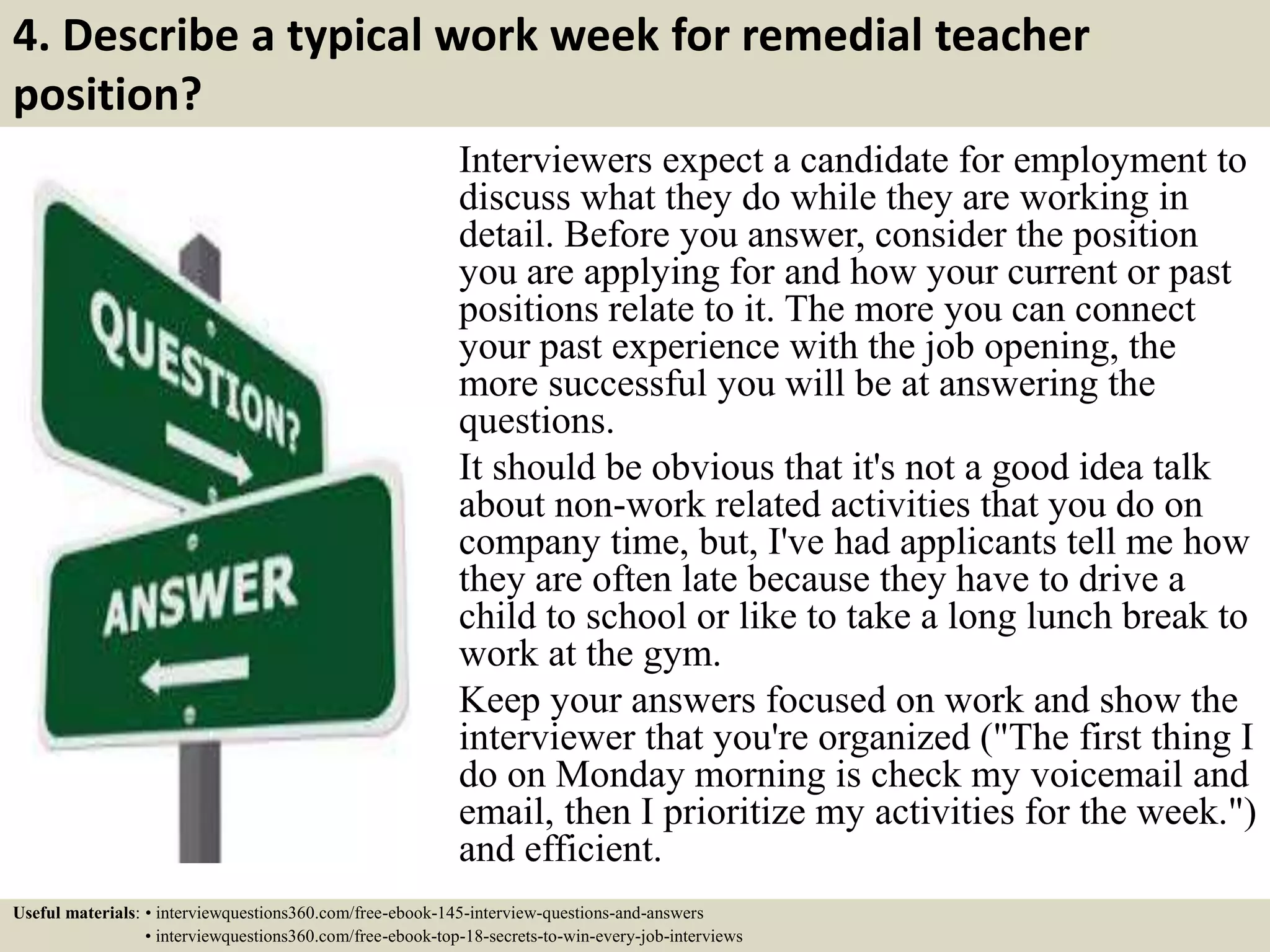 4. Describe a typical work week for remedial teacher
position?
Interviewers expect a candidate for employment to
discuss what they do while they are working in
detail. Before you answer, consider the position
you are applying for and how your current or past
positions relate to it. The more you can connect
your past experience with the job opening, the
more successful you will be at answering the
questions.
It should be obvious that it's not a good idea talk
about non-work related activities that you do on
company time, but, I've had applicants tell me how
they are often late because they have to drive a
child to school or like to take a long lunch break to
work at the gym.
Keep your answers focused on work and show the
interviewer that you're organized ("The first thing I
do on Monday morning is check my voicemail and
email, then I prioritize my activities for the week.")
and efficient.
Useful materials: • interviewquestions360.com/free-ebook-145-interview-questions-and-answers
• interviewquestions360.com/free-ebook-top-18-secrets-to-win-every-job-interviews
 