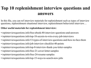 Top 10 replenishment interview questions and
answers
In this file, you can ref interview materials for replenishment such as types of interview
questions, replenishment situational interview, replenishment behavioral interview…
Other useful materials for replenishment interview:
• topinterviewquestions.info/free-ebook-80-interview-questions-and-answers
• topinterviewquestions.info/top-18-secrets-to-win-every-job-interviews
• topinterviewquestions.info/13-types-of-interview-questions-and-how-to-face-them
• topinterviewquestions.info/job-interview-checklist-40-points
• topinterviewquestions.info/top-8-interview-thank-you-letter-samples
• topinterviewquestions.info/free-21-cover-letter-samples
• topinterviewquestions.info/free-24-resume-samples
• topinterviewquestions.info/top-15-ways-to-search-new-jobs
 