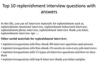 Top 10 replenishment interview questions with
answers
In this file, you can ref interview materials for replenishment such as,
replenishment situational interview, replenishment behavioral interview,
replenishment phone interview, replenishment interview thank you letter,
replenishment interview tips …
Other useful materials for replenishment interview:
• topinterviewquestions.info/free-ebook-80-interview-questions-and-answers
• topinterviewquestions.info/free-ebook-18-secrets-to-win-every-job-interviews
• topinterviewquestions.info/13-types-of-interview-questions-and-how-to-face-
them
• topinterviewquestions.info/top-8-interview-thank-you-letter-samples
 
