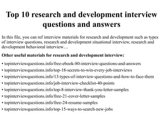 Top 10 research and development interview
questions and answers
In this file, you can ref interview materials for research and development such as types
of interview questions, research and development situational interview, research and
development behavioral interview…
Other useful materials for research and development interview:
• topinterviewquestions.info/free-ebook-80-interview-questions-and-answers
• topinterviewquestions.info/top-18-secrets-to-win-every-job-interviews
• topinterviewquestions.info/13-types-of-interview-questions-and-how-to-face-them
• topinterviewquestions.info/job-interview-checklist-40-points
• topinterviewquestions.info/top-8-interview-thank-you-letter-samples
• topinterviewquestions.info/free-21-cover-letter-samples
• topinterviewquestions.info/free-24-resume-samples
• topinterviewquestions.info/top-15-ways-to-search-new-jobs
 