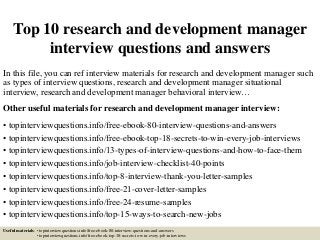 Top 10 research and development manager
interview questions and answers
In this file, you can ref interview materials for research and development manager such
as types of interview questions, research and development manager situational
interview, research and development manager behavioral interview…
Other useful materials for research and development manager interview:
• topinterviewquestions.info/free-ebook-80-interview-questions-and-answers
• topinterviewquestions.info/free-ebook-top-18-secrets-to-win-every-job-interviews
• topinterviewquestions.info/13-types-of-interview-questions-and-how-to-face-them
• topinterviewquestions.info/job-interview-checklist-40-points
• topinterviewquestions.info/top-8-interview-thank-you-letter-samples
• topinterviewquestions.info/free-21-cover-letter-samples
• topinterviewquestions.info/free-24-resume-samples
• topinterviewquestions.info/top-15-ways-to-search-new-jobs
Useful materials: • topinterviewquestions.info/free-ebook-80-interview-questions-and-answers
• topinterviewquestions.info/free-ebook-top-18-secrets-to-win-every-job-interviews
 
