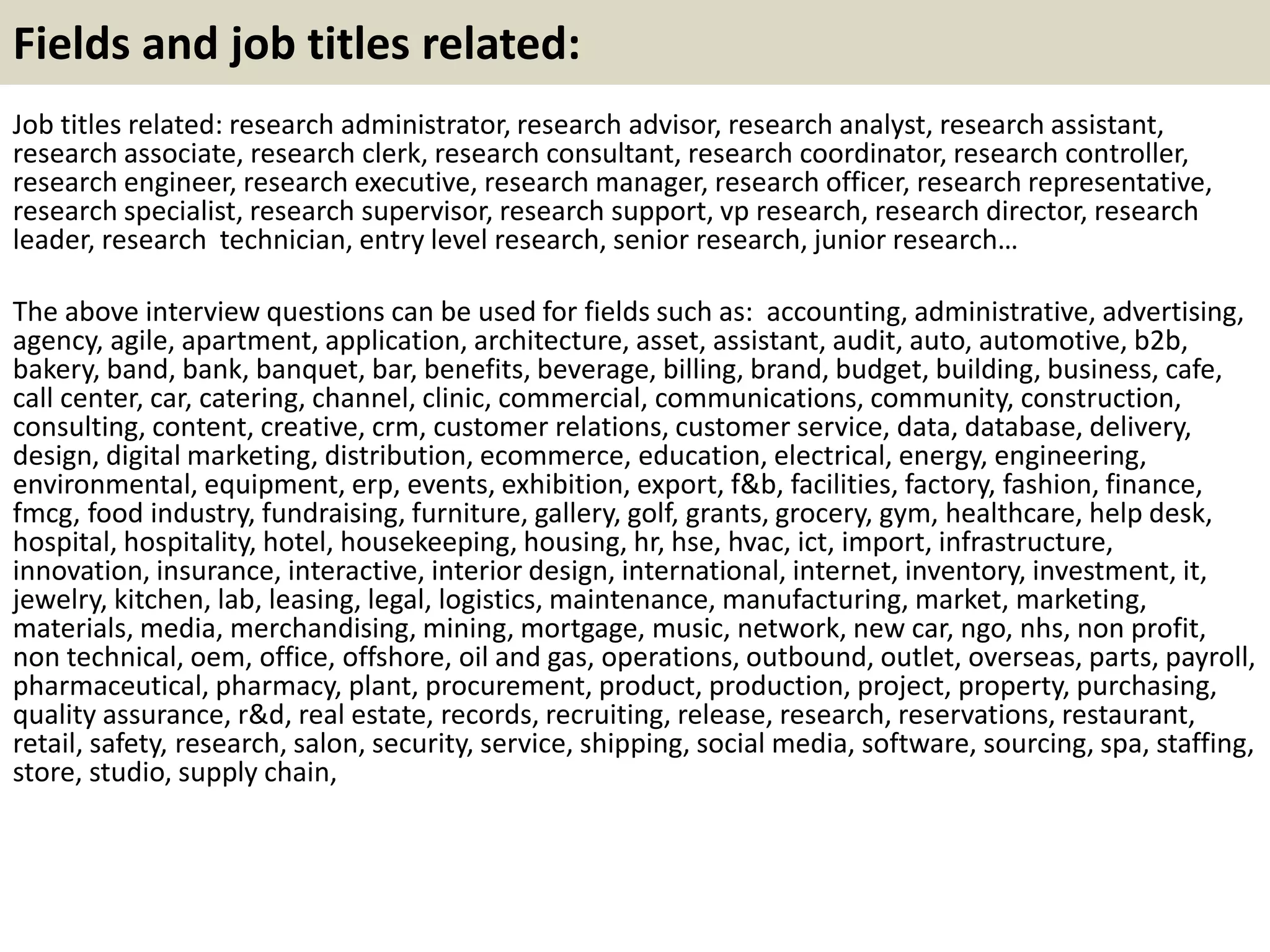 Fields and job titles related:
Job titles related: research administrator, research advisor, research analyst, research assistant,
research associate, research clerk, research consultant, research coordinator, research controller,
research engineer, research executive, research manager, research officer, research representative,
research specialist, research supervisor, research support, vp research, research director, research
leader, research technician, entry level research, senior research, junior research…
The above interview questions can be used for fields such as: accounting, administrative, advertising,
agency, agile, apartment, application, architecture, asset, assistant, audit, auto, automotive, b2b,
bakery, band, bank, banquet, bar, benefits, beverage, billing, brand, budget, building, business, cafe,
call center, car, catering, channel, clinic, commercial, communications, community, construction,
consulting, content, creative, crm, customer relations, customer service, data, database, delivery,
design, digital marketing, distribution, ecommerce, education, electrical, energy, engineering,
environmental, equipment, erp, events, exhibition, export, f&b, facilities, factory, fashion, finance,
fmcg, food industry, fundraising, furniture, gallery, golf, grants, grocery, gym, healthcare, help desk,
hospital, hospitality, hotel, housekeeping, housing, hr, hse, hvac, ict, import, infrastructure,
innovation, insurance, interactive, interior design, international, internet, inventory, investment, it,
jewelry, kitchen, lab, leasing, legal, logistics, maintenance, manufacturing, market, marketing,
materials, media, merchandising, mining, mortgage, music, network, new car, ngo, nhs, non profit,
non technical, oem, office, offshore, oil and gas, operations, outbound, outlet, overseas, parts, payroll,
pharmaceutical, pharmacy, plant, procurement, product, production, project, property, purchasing,
quality assurance, r&d, real estate, records, recruiting, release, research, reservations, restaurant,
retail, safety, research, salon, security, service, shipping, social media, software, sourcing, spa, staffing,
store, studio, supply chain,
 