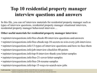 Top 10 residential property manager
interview questions and answers
In this file, you can ref interview materials for residential property manager such as
types of interview questions, residential property manager situational interview,
residential property manager behavioral interview…
Other useful materials for residential property manager interview:
• topinterviewquestions.info/free-ebook-80-interview-questions-and-answers
• topinterviewquestions.info/free-ebook-top-18-secrets-to-win-every-job-interviews
• topinterviewquestions.info/13-types-of-interview-questions-and-how-to-face-them
• topinterviewquestions.info/job-interview-checklist-40-points
• topinterviewquestions.info/top-8-interview-thank-you-letter-samples
• topinterviewquestions.info/free-21-cover-letter-samples
• topinterviewquestions.info/free-24-resume-samples
• topinterviewquestions.info/top-15-ways-to-search-new-jobs
Useful materials: • topinterviewquestions.info/free-ebook-80-interview-questions-and-answers
• topinterviewquestions.info/free-ebook-top-18-secrets-to-win-every-job-interviews
 