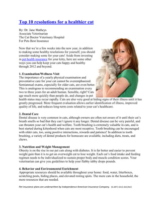 Top 10 resolutions for a healthier cat
By: Dr. Jane Matheys
Associate Veterinarian
The Cat Doctor Veterinary Hospital
For Pets Best Insurance

Now that we’re a few weeks into the new year, in addition
to making some healthy resolutions for yourself, you should
consider making some for your cats! Aside from investing
in pet health insurance for your kitty, here are some other
ways you can help keep your cats happy and healthy
through 2012 and beyond.

1. Examination/Wellness Visit
The importance of a yearly physical examination and
preventative care for your cat cannot be overemphasized.
Semiannual exams, especially for older cats, are even better.
This is analogous to recommending an examination every
two to three years for an adult human. Sensible, right? Cats
age much more quickly than people do, and changes in pet
health status may occur rapidly. Cats are also very good at hiding signs of their illness until it has
greatly progressed. More frequent evaluation allows earlier identification of illness, improved
quality of life, and reduces long-term costs related to your cat’s healthcare.

2. Dental Care
Dental disease is very common in cats, although owners are often not aware of it until their cat’s
breath smells so bad that they can’t ignore it any longer. Dental disease can be very painful, and
can threaten your cat’s health and welfare. Tooth brushing is extremely valuable in cats, and is
best started during kittenhood when cats are most receptive. Tooth brushing can be encouraged
with older cats, too, using positive interactions, rewards and patience! In addition to tooth
brushing, a variety of dental products for homecare are available, including diets, treats, and
chews.

3. Nutrition and Weight Management
Obesity is on the rise in our pet cats along with diabetes. It is far better and easier to prevent
weight gain than it is to get an overweight cat to lose weight. Each cat’s food intake and feeding
regimen needs to be individualized to sustain proper body and muscle condition scores. Your
veterinarian can give you guidelines to help your flabby tabby drops pounds.

4. Behavior and Environmental Enrichment
Appropriate resources should be available throughout your home: food, water, litterboxes,
scratching posts, hiding places, and elevated resting spots. The more cats in the household, the
more resources that are needed.

Pet insurance plans are underwritten by Independence American Insurance Company. SS-ART1-0212-IAIC/AICC
 