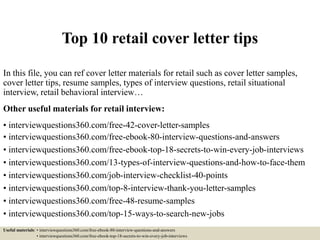 Top 10 retail cover letter tips
In this file, you can ref cover letter materials for retail such as cover letter samples,
cover letter tips, resume samples, types of interview questions, retail situational
interview, retail behavioral interview…
Other useful materials for retail interview:
• interviewquestions360.com/free-42-cover-letter-samples
• interviewquestions360.com/free-ebook-80-interview-questions-and-answers
• interviewquestions360.com/free-ebook-top-18-secrets-to-win-every-job-interviews
• interviewquestions360.com/13-types-of-interview-questions-and-how-to-face-them
• interviewquestions360.com/job-interview-checklist-40-points
• interviewquestions360.com/top-8-interview-thank-you-letter-samples
• interviewquestions360.com/free-48-resume-samples
• interviewquestions360.com/top-15-ways-to-search-new-jobs
Useful materials: • interviewquestions360.com/free-ebook-80-interview-questions-and-answers
• interviewquestions360.com/free-ebook-top-18-secrets-to-win-every-job-interviews
 