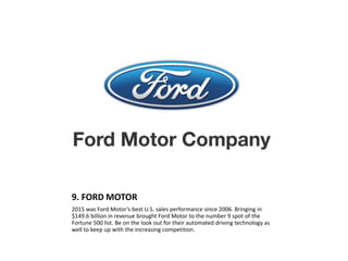 9. FORD MOTOR
2015 was Ford Motor’s best U.S. sales performance since 2006. Bringing in
$149.6 billion in revenue brought Ford Motor to the number 9 spot of the
Fortune 500 list. Be on the look out for their automated driving technology as
well to keep up with the increasing competition.
 