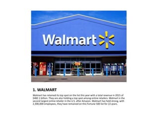 1. WALMART
Walmart has retained its top spot on the list this year with a total revenue in 2015 of
$482.1 billion. They are also holding a top spot among online retailers. Walmart is the
second largest online retailer in the U.S. after Amazon. Walmart has held strong, with
2,300,000 employees, they have remained on this Fortune 500 list for 22 years.
 