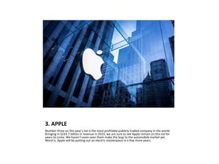 3. APPLE
Number three on this year’s list is the most profitable publicly-traded company in the world.
Bringing in $233.7 billion in revenue in 2015, we are sure to see Apple remain on this list for
years to come. We haven’t even seen them make the leap to the automobile market yet.
Word is, Apple will be putting out an electric masterpiece in a few more years.
 