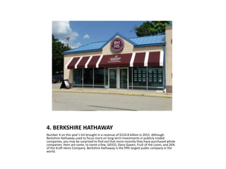 4. BERKSHIRE HATHAWAY
Number 4 on this year’s list brought in a revenue of $210.8 billion in 2015. Although
Berkshire Hathaway used to focus more on long-term investments in publicly traded
companies, you may be surprised to find out that more recently they have purchased whole
companies. Here are some, to name a few, GEICO, Dairy Queen, Fruit of the Loom, and 26%
of the Kraft Heinz Company. Berkshire Hathaway is the fifth largest public company in the
world.
 