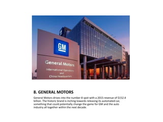 8. GENERAL MOTORS
General Motors drives into the number 8 spot with a 2015 revenue of $152.4
billion. The historic brand is inching towards releasing its automated car,
something that could potentially change the game for GM and the auto
industry all together within the next decade.
 