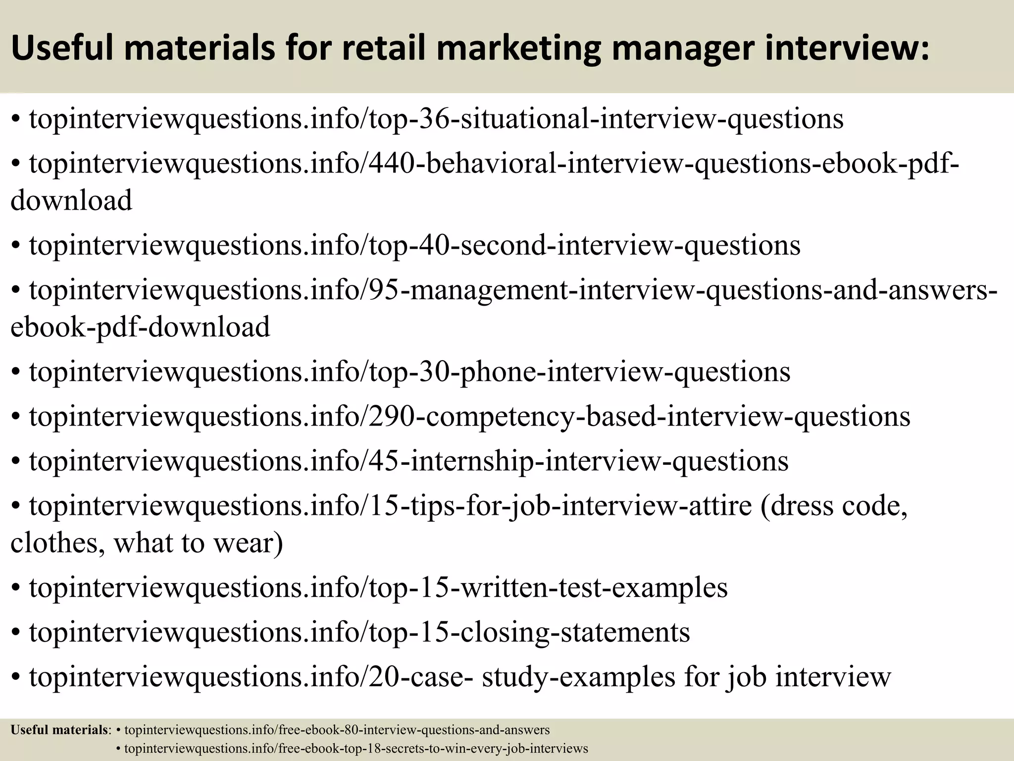 Useful materials for retail marketing manager interview:
• topinterviewquestions.info/top-36-situational-interview-questions
• topinterviewquestions.info/440-behavioral-interview-questions-ebook-pdf-
download
• topinterviewquestions.info/top-40-second-interview-questions
• topinterviewquestions.info/95-management-interview-questions-and-answers-
ebook-pdf-download
• topinterviewquestions.info/top-30-phone-interview-questions
• topinterviewquestions.info/290-competency-based-interview-questions
• topinterviewquestions.info/45-internship-interview-questions
• topinterviewquestions.info/15-tips-for-job-interview-attire (dress code,
clothes, what to wear)
• topinterviewquestions.info/top-15-written-test-examples
• topinterviewquestions.info/top-15-closing-statements
• topinterviewquestions.info/20-case- study-examples for job interview
Useful materials: • topinterviewquestions.info/free-ebook-80-interview-questions-and-answers
• topinterviewquestions.info/free-ebook-top-18-secrets-to-win-every-job-interviews
 