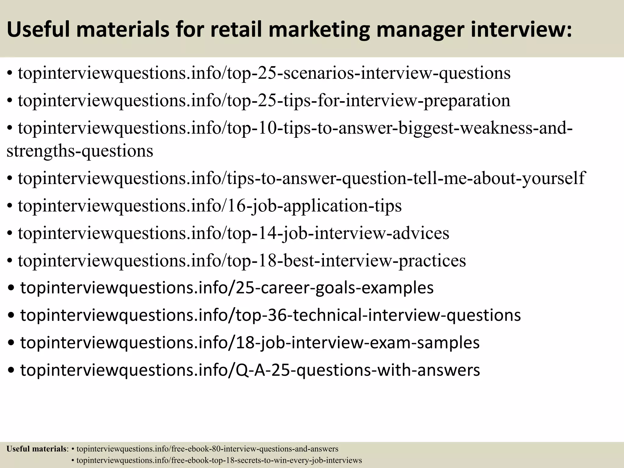 Useful materials for retail marketing manager interview:
• topinterviewquestions.info/top-25-scenarios-interview-questions
• topinterviewquestions.info/top-25-tips-for-interview-preparation
• topinterviewquestions.info/top-10-tips-to-answer-biggest-weakness-and-
strengths-questions
• topinterviewquestions.info/tips-to-answer-question-tell-me-about-yourself
• topinterviewquestions.info/16-job-application-tips
• topinterviewquestions.info/top-14-job-interview-advices
• topinterviewquestions.info/top-18-best-interview-practices
• topinterviewquestions.info/25-career-goals-examples
• topinterviewquestions.info/top-36-technical-interview-questions
• topinterviewquestions.info/18-job-interview-exam-samples
• topinterviewquestions.info/Q-A-25-questions-with-answers
Useful materials: • topinterviewquestions.info/free-ebook-80-interview-questions-and-answers
• topinterviewquestions.info/free-ebook-top-18-secrets-to-win-every-job-interviews
 