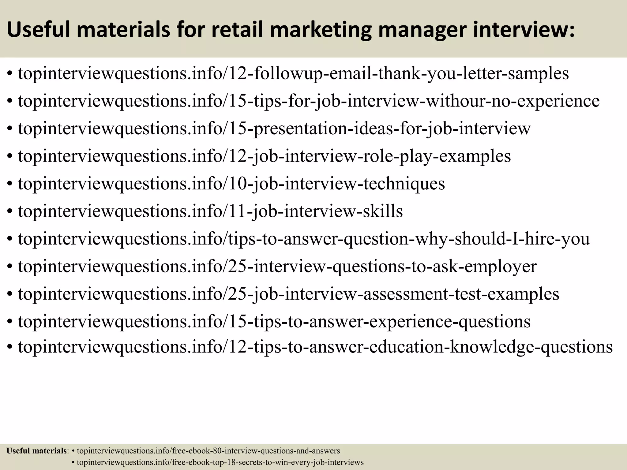Useful materials for retail marketing manager interview:
• topinterviewquestions.info/12-followup-email-thank-you-letter-samples
• topinterviewquestions.info/15-tips-for-job-interview-withour-no-experience
• topinterviewquestions.info/15-presentation-ideas-for-job-interview
• topinterviewquestions.info/12-job-interview-role-play-examples
• topinterviewquestions.info/10-job-interview-techniques
• topinterviewquestions.info/11-job-interview-skills
• topinterviewquestions.info/tips-to-answer-question-why-should-I-hire-you
• topinterviewquestions.info/25-interview-questions-to-ask-employer
• topinterviewquestions.info/25-job-interview-assessment-test-examples
• topinterviewquestions.info/15-tips-to-answer-experience-questions
• topinterviewquestions.info/12-tips-to-answer-education-knowledge-questions
Useful materials: • topinterviewquestions.info/free-ebook-80-interview-questions-and-answers
• topinterviewquestions.info/free-ebook-top-18-secrets-to-win-every-job-interviews
 