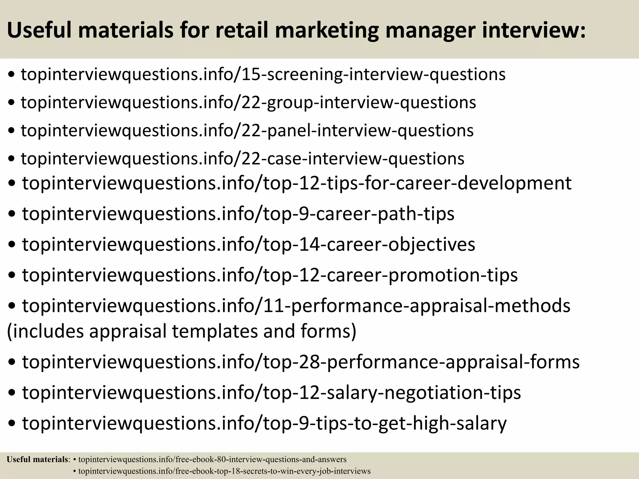 Useful materials for retail marketing manager interview:
• topinterviewquestions.info/15-screening-interview-questions
• topinterviewquestions.info/22-group-interview-questions
• topinterviewquestions.info/22-panel-interview-questions
• topinterviewquestions.info/22-case-interview-questions
• topinterviewquestions.info/top-12-tips-for-career-development
• topinterviewquestions.info/top-9-career-path-tips
• topinterviewquestions.info/top-14-career-objectives
• topinterviewquestions.info/top-12-career-promotion-tips
• topinterviewquestions.info/11-performance-appraisal-methods
(includes appraisal templates and forms)
• topinterviewquestions.info/top-28-performance-appraisal-forms
• topinterviewquestions.info/top-12-salary-negotiation-tips
• topinterviewquestions.info/top-9-tips-to-get-high-salary
Useful materials: • topinterviewquestions.info/free-ebook-80-interview-questions-and-answers
• topinterviewquestions.info/free-ebook-top-18-secrets-to-win-every-job-interviews
 