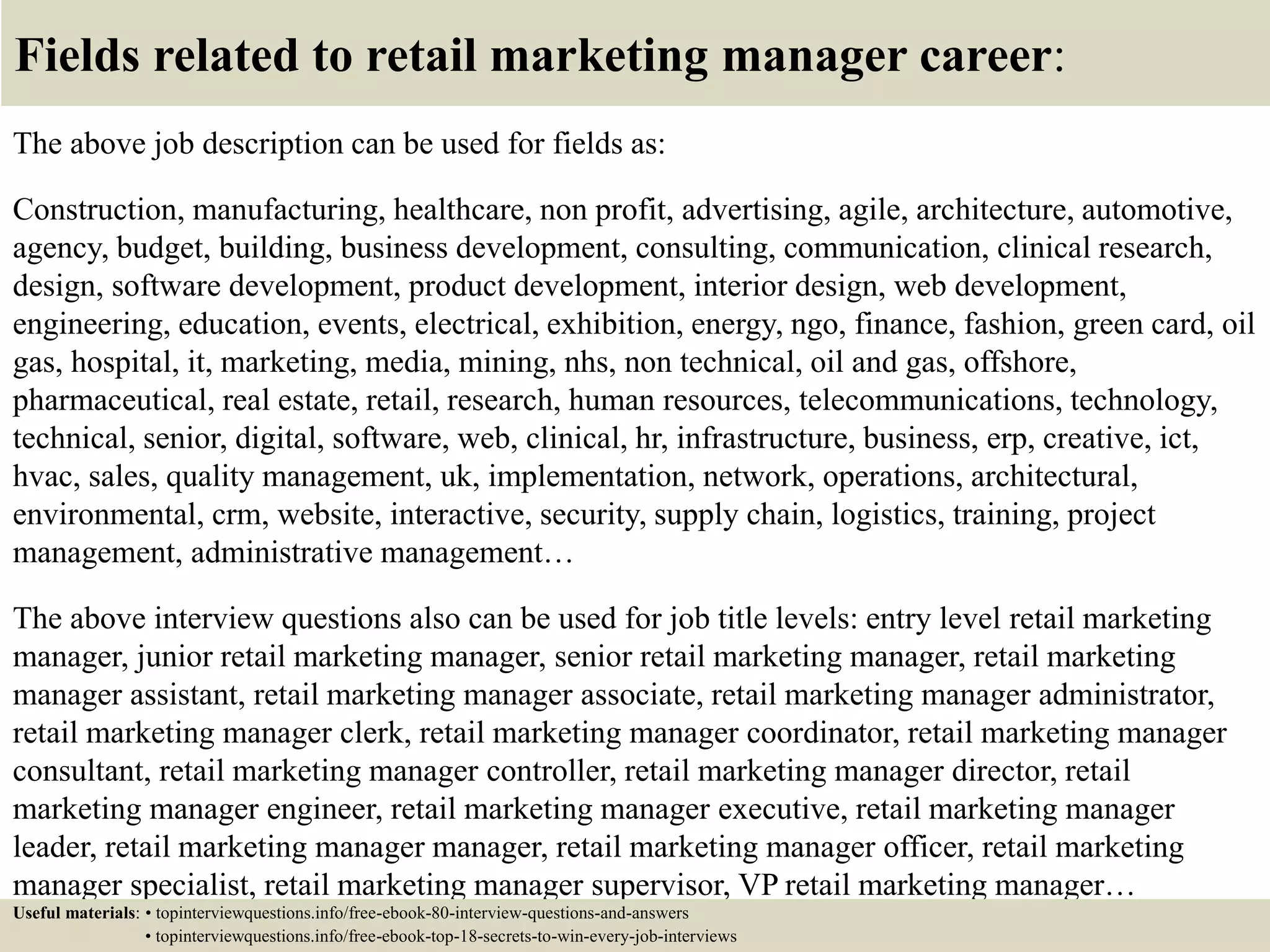 Fields related to retail marketing manager career:
The above job description can be used for fields as:
Construction, manufacturing, healthcare, non profit, advertising, agile, architecture, automotive,
agency, budget, building, business development, consulting, communication, clinical research,
design, software development, product development, interior design, web development,
engineering, education, events, electrical, exhibition, energy, ngo, finance, fashion, green card, oil
gas, hospital, it, marketing, media, mining, nhs, non technical, oil and gas, offshore,
pharmaceutical, real estate, retail, research, human resources, telecommunications, technology,
technical, senior, digital, software, web, clinical, hr, infrastructure, business, erp, creative, ict,
hvac, sales, quality management, uk, implementation, network, operations, architectural,
environmental, crm, website, interactive, security, supply chain, logistics, training, project
management, administrative management…
The above interview questions also can be used for job title levels: entry level retail marketing
manager, junior retail marketing manager, senior retail marketing manager, retail marketing
manager assistant, retail marketing manager associate, retail marketing manager administrator,
retail marketing manager clerk, retail marketing manager coordinator, retail marketing manager
consultant, retail marketing manager controller, retail marketing manager director, retail
marketing manager engineer, retail marketing manager executive, retail marketing manager
leader, retail marketing manager manager, retail marketing manager officer, retail marketing
manager specialist, retail marketing manager supervisor, VP retail marketing manager…
Useful materials: • topinterviewquestions.info/free-ebook-80-interview-questions-and-answers
• topinterviewquestions.info/free-ebook-top-18-secrets-to-win-every-job-interviews
 